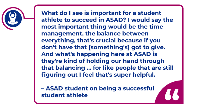 ASAD Quote in a magenta bubble: What do I see is important for a student athlete to succeed in ASAD? I would say the most important thing would be the time management, the balance between everything, that's crucial because if you don't have that [something's] got to give. And what's happening here at ASAD is they're kind of holding our hand through that balancing … for like people that are still figuring out I feel that's super helpful.