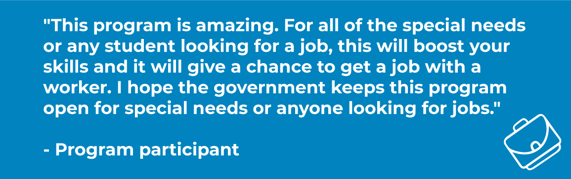 "This program is amazing. For all of the special needs or any student looking for a job, this will boost your skills and it will give a chance to get a job with a worker. I hope the government keeps this program open for special needs or anyone looking for jobs." - Program participant