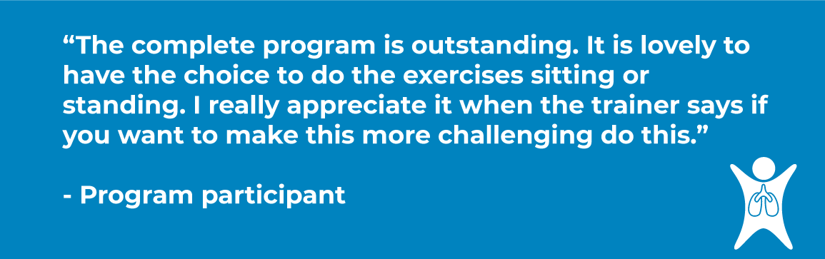 Quote says "The complete program is outstanding. It is lovely to have the choice to do the exercises sitting or standing. I really appreciate it when the trainer says if you want to make this more challenging do this.” - Program participant