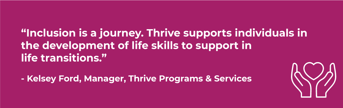 thrive quote  “Inclusion is a journey. Thrive supports individuals in the development of life skills to support in life transitions.” - Kelsey Ford, Manager, Thrive Programs & Services