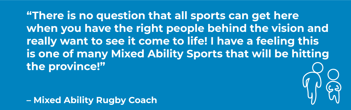 MAS-QUOTE.png Blue box with quote: “There is no question that all sports can get here when you have the right people behind the vision and really want to see it come to life! I have a feeling this is one of many Mixed Ability Sports that will be hitting the province!” – Mixed Ability Rugby Coach