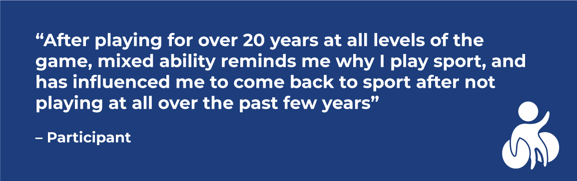 Quote in a Blue box: “After playing for over 20 years at all levels of the game, mixed ability reminds me why I play sport, and has influenced me to come back to sport after not playing at all over the past few years” – Participant