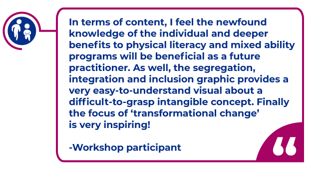 Workshop participant quote in a magenta bubble: In terms of content, I feel the newfound knowledge of the individual and deeper benefits to physical literacy and mixed ability programs will be beneficial as a future practitioner. As well, the segregation, integration and inclusion graphic provides a very easy-to-understand visual about a difficult-to-grasp intangible concept. Finally the focus of ‘transformational change’ is very inspiring!  -Workshop participant