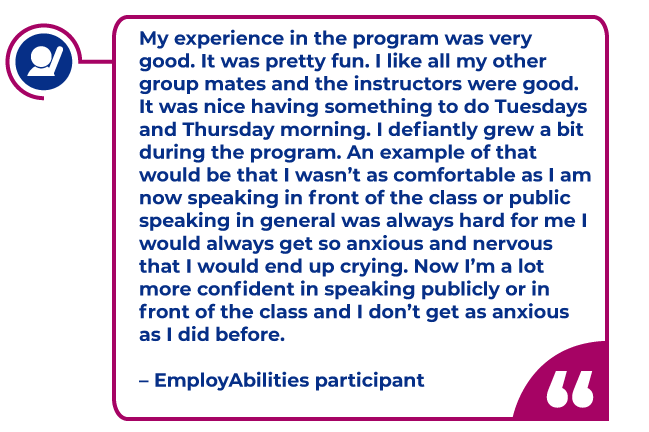Participant quote: My experience in the program was very good. It was pretty fun. I like all my other group mates and the instructors were good. It was nice having something to do Tuesdays and Thursday morning. I definitely grew a bit during the program. An example of that would be that I wasn’t as comfortable as I am now speaking in front of the class or public speaking in general was always hard for me I would always get so anxious and nervous that I would end up crying. Now I’m a lot more confident in speaking publicly or in front of the class and I don’t get as anxious as I did before