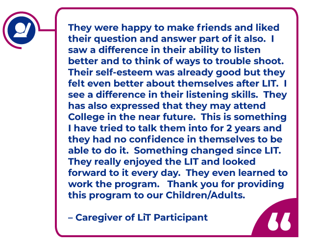 Caregiver quote: They were happy to make friends and liked their question and answer part of it also.  I saw a difference in their ability to listen better and to think of ways to trouble shoot.  Their self-esteem was already good but they felt even better about themselves after LIT.  I see a difference in their listening skills.  They has also expressed that they may attend College in the near future.  This is something I have tried to talk them into for 2 years and they had no confidence in themselves to be able to do it.  Something changed since LIT.  They really enjoyed the LIT and looked forward to it every day.  They even learned to work the program.   Thank you for providing this program to our Children/Adults.   – Caregiver of LiT Participant