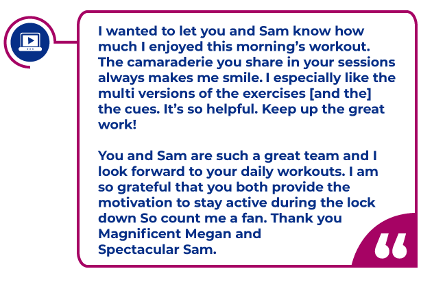 Quote from Virtual world participant highlighted in a magenta box:I wanted to let you and Sam know how much I enjoyed this morning’s workout.  The camaraderie you share in your sessions always makes me smile.  I especially like the multi versions of the exercises given for low, medium, high, seated, etc. intensities.  I also very much like the cues, for example reminding us to keep our back straight, slight bend in the knees, exhaling during certain movements to maximize intensity, etc.   It’s so helpful.  Keep up the great work!  You and Sam are such a great team and I look forward to your daily workouts.  I am so grateful that you both provide the motivation to stay active during the lockdown!   So count me a fan.  Thank you Magnificent Megan and Spectacular Sam