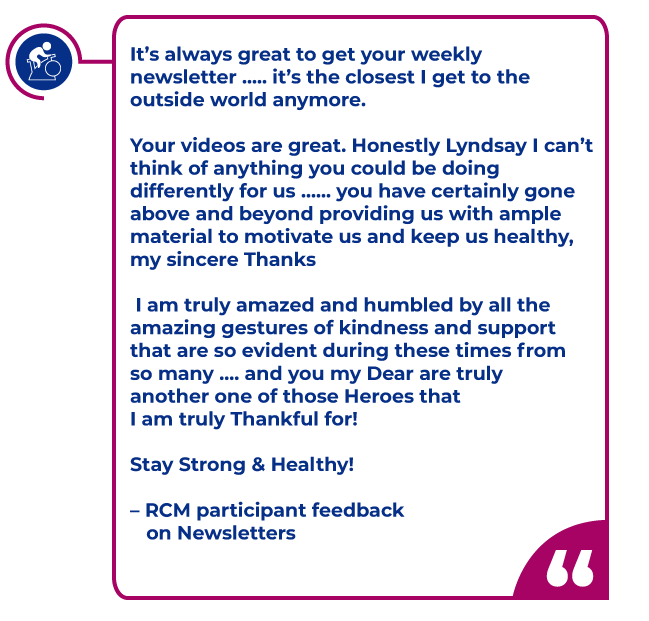 RCM-Newsletter-feedback.png Participant quote in a magenta bubble: It’s always great to get your weekly newsletter ..... it’s the closest I get to the outside world anymore. Your videos are great. Honestly Lyndsay I can’t think of anything you could be doing differently for us ...... you have certainly gone above and beyond providing us with ample material to motivate us and keep us healthy, my sincere Thanks I am truly amazed and humbled by all the amazing gestures of kindness and support that are so evident during these times from so many .... and you my Dear are truly another one of those Heroes that I am truly Thankful for! Stay Strong & Healthy! – RCM participant feedback on Newsletters