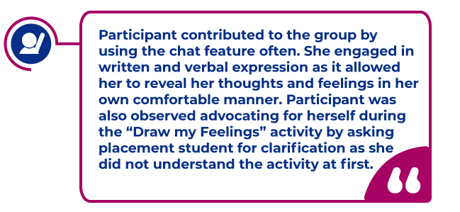 Participant spark moment: Participant contributed to the group by using the chat feature often. She engaged in written and verbal expression as it allowed her to reveal her thoughts and feelings in her own comfortable manner. Participant was also observed advocating for herself during the “Draw my Feelings” activity by asking placement student for clarification as she did not understand the activity at first