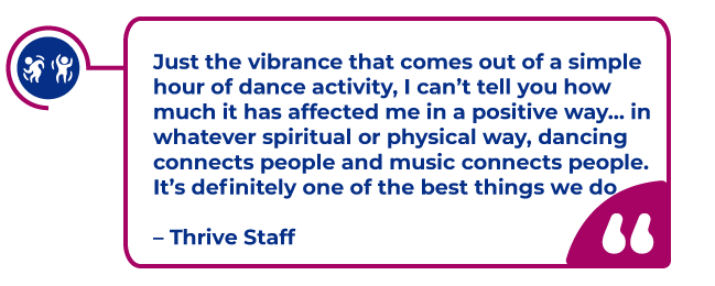 Thrive Staff Quote in a magenta bubble: Just the vibrance that comes out of a simple hour of dance activity, I can’t tell you how much it has affected me in a positive way… in whatever spiritual or physical way, dancing connects people and music connects people. It’s definitely one of the best things we do   – Thrive Staff