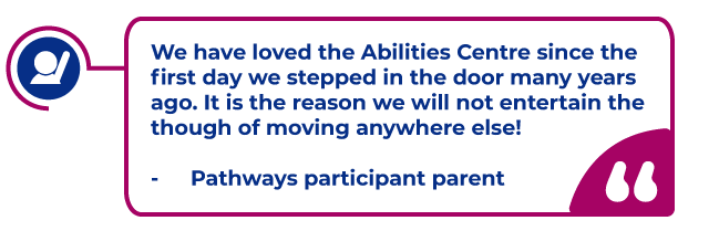 Participant Quote in a magenta bubble: We have loved the Abilities Centre since the first day we stepped in the door many years ago. It is the reason we will not entertain the though of moving anywhere else!  -	Pathways participant parent