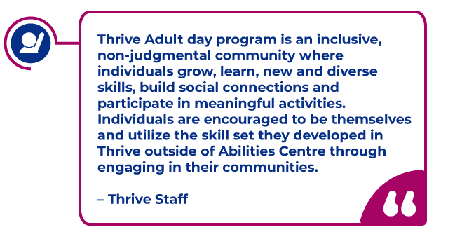 Thrive Staff Quote in a magenta bubble: Thrive Adult day program is an inclusive, non-judgmental community where individuals grow, learn, new and diverse skills, build social connections and participate in meaningful activities. Individuals are encouraged to be themselves and utilize the skill set they developed in Thrive outside of Abilities Centre through engaging in their communities.   – Thrive Staff