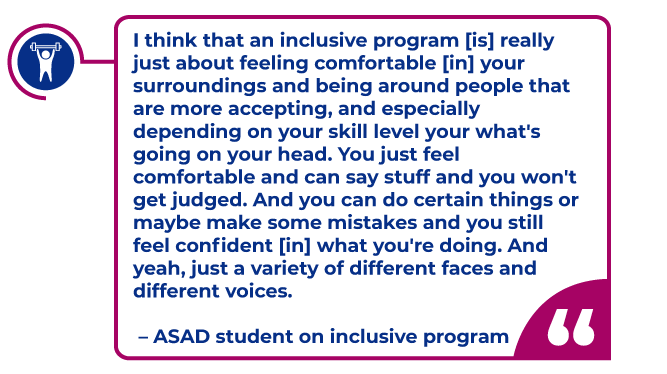 Student Quote in a magenta bubble: I think that an inclusive program [is] really just about feeling comfortable [in] your surroundings and being around people that are more accepting, and especially depending on your skill level your what's going on your head. You just feel comfortable and can say stuff and you won't get judged. And you can do certain things or maybe make some mistakes and you still feel confident [in] what you're doing. And yeah, just a variety of different faces and different voices.