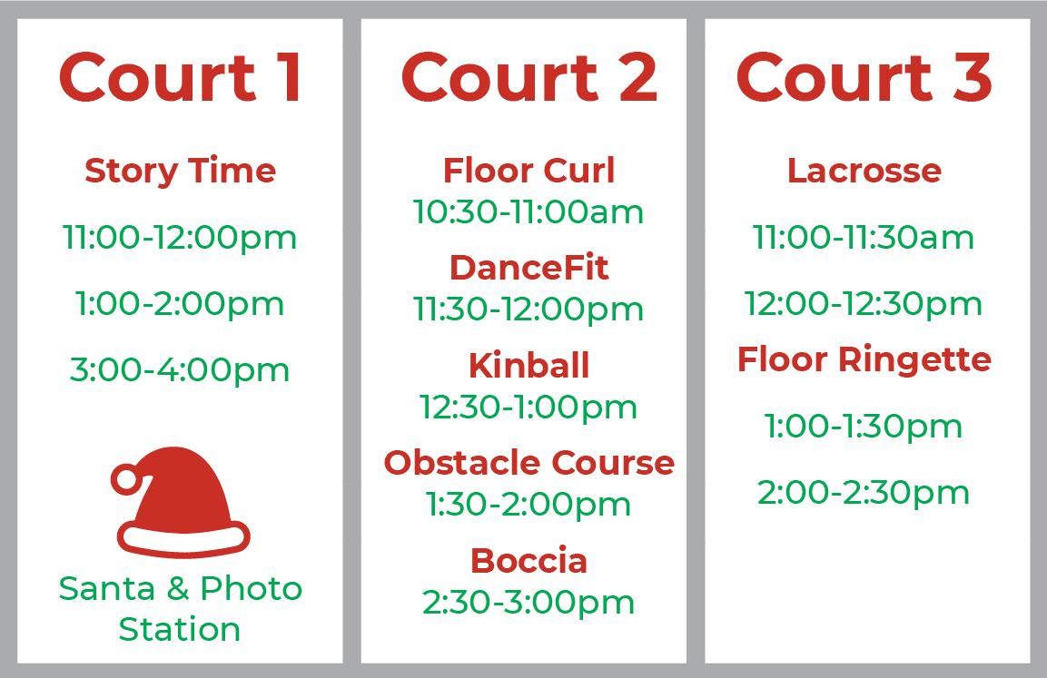 Court 1 Story Time  11:00-12:00pm 1:00-2:00pm 3:00-4:00pm Santa & Photo Station  Court 2 Floor Curl 10:30-11:00am DanceFit 11:30-12:00pm Kinball 12:30-1:00pm Obstacle Course 1:30-2:00pm Boccia 2:30-3:00pm  Court 3 Lacrosse 11:00-11:30am 12:00-12:30pm Floor Ringette  1:00-1:30pm 2:00-2:30pm